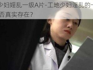 工地少妇婬乱一级A片-工地少妇淫乱的一级 A 片是否真实存在？