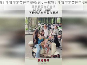 男女一起努力生孩子不盖被子视频(男女一起努力生孩子不盖被子视频：探索生命的奇迹)