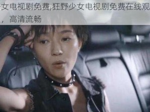 狂野少女电视剧免费,狂野少女电视剧免费在线观看，无需会员，高清流畅