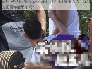 白袜Gay叫床啪啪无码;白袜 Gay 叫床啪啪无码，这样的画面你能想象吗？