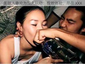 美丽人妻沦为黑人玩物：极致体验，尽在 XXX