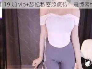 韩 19 加 vip+瑟妃私密照疯传：震惊网络