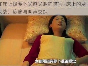 在床上拔萝卜又疼又叫的描写—床上的萝卜大战：疼痛与叫声交织