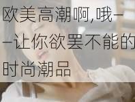 欧美高潮啊,哦——让你欲罢不能的时尚潮品