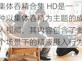 集体吞精合集 HD是一种以集体吞精为主题的成人视频，其内容包含了多个场景下的精液摄入行为