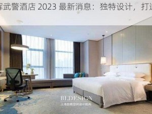 浪小辉武警酒店 2023 最新消息：独特设计，打造舒适体验