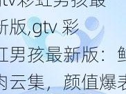 gtv彩虹男孩最新版,gtv 彩虹男孩最新版：鲜肉云集，颜值爆表