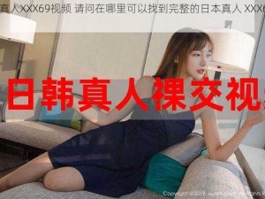 日本真人XXX69视频 请问在哪里可以找到完整的日本真人 XXX69 视频？