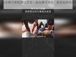 男生女生一起生猴子游戏(男生女生一起生猴子游戏：是低俗游戏还是社交新玩法？)