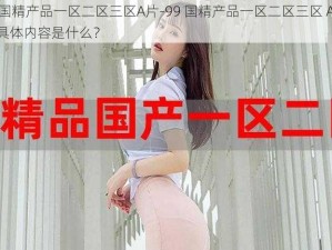 99国精产品一区二区三区A片-99 国精产品一区二区三区 A 片的具体内容是什么？