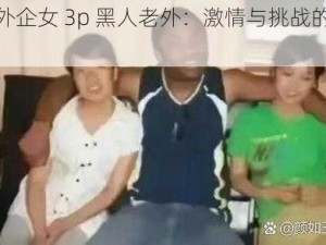 上海外企女 3p 黑人老外：激情与挑战的完美结合