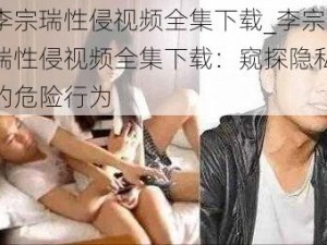 李宗瑞性侵视频全集下载_李宗瑞性侵视频全集下载：窥探隐私的危险行为