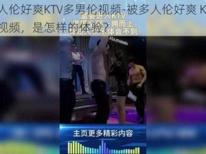 被多人伦好爽KTV多男伦视频-被多人伦好爽 KTV 多男伦视频，是怎样的体验？