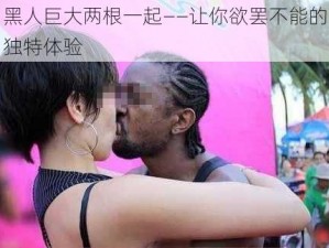 黑人巨大两根一起——让你欲罢不能的独特体验