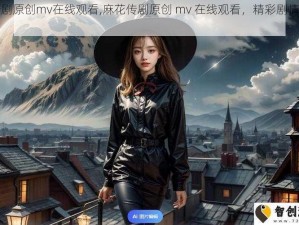 麻花传剧原创mv在线观看,麻花传剧原创 mv 在线观看，精彩剧情不容错过