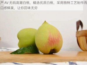 国产 AV 无码高潮白桃，精选优质白桃，采用独特工艺制作而成，口感鲜美，让你回味无穷