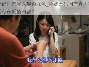 免费无码国产真人视频九色_免费无码国产真人视频九色是否存在低俗内容？