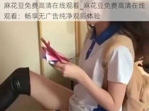 麻花豆免费高清在线观看_麻花豆免费高清在线观看：畅享无广告纯净观影体验