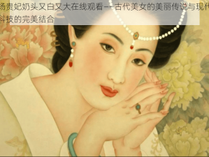 杨贵妃奶头又白又大在线观看——古代美女的美丽传说与现代科技的完美结合