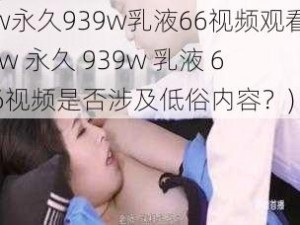 w永久939w乳液66视频观看(w 永久 939w 乳液 66视频是否涉及低俗内容？)