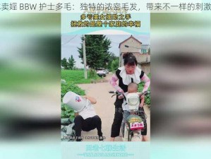 日本卖婬 BBW 护士多毛：独特的浓密毛发，带来不一样的刺激体验