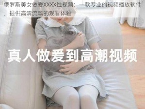 俄罗斯美女做爰XXXX性视频：一款专业的视频播放软件，提供高清流畅的观看体验