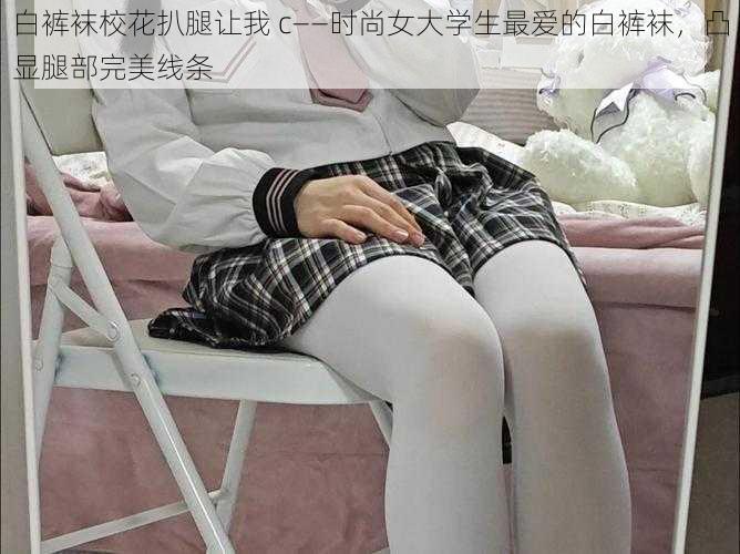 白裤袜校花扒腿让我 c——时尚女大学生最爱的白裤袜，凸显腿部完美线条