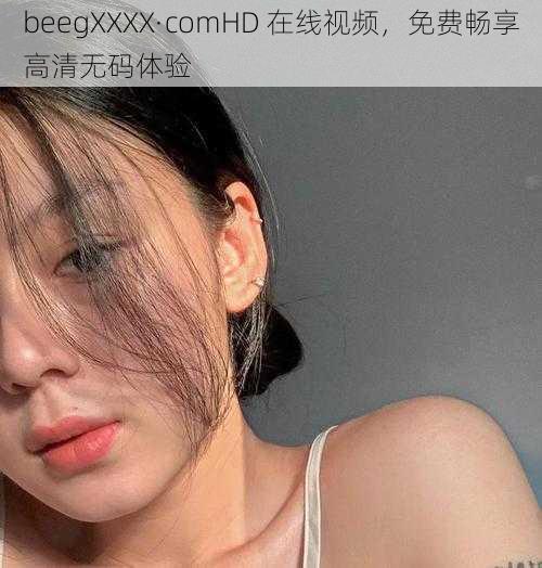 beegXXXX·comHD 在线视频，免费畅享高清无码体验