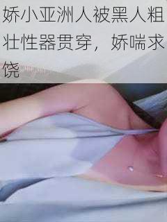 娇小亚洲人被黑人粗壮性器贯穿，娇喘求饶