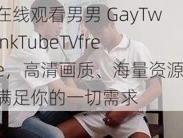 在线观看男男 GayTwinkTubeTVfree，高清画质、海量资源，满足你的一切需求