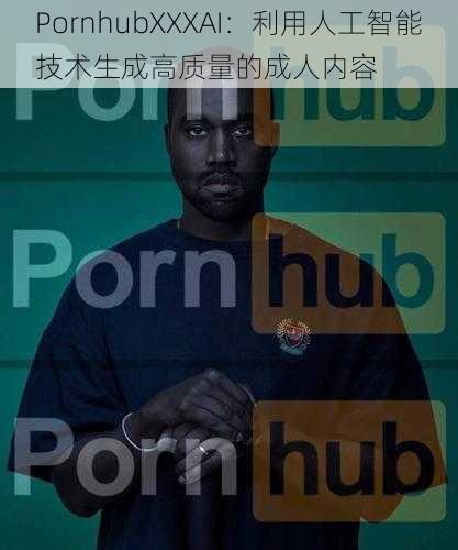 PornhubXXXAI：利用人工智能技术生成高质量的成人内容