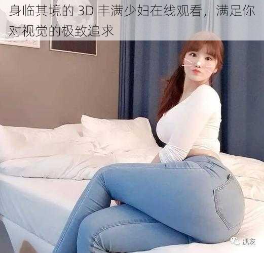 身临其境的 3D 丰满少妇在线观看，满足你对视觉的极致追求