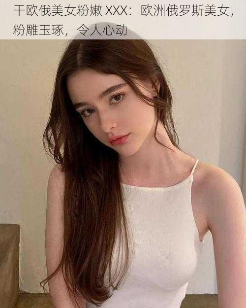 干欧俄美女粉嫩 XXX：欧洲俄罗斯美女，粉雕玉琢，令人心动