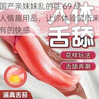 国产亲妺妺乱的性 69 成人情趣用品，让你体验前所未有的快感