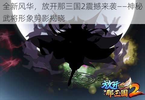 全新风华，放开那三国2震撼来袭——神秘武将形象剪影揭晓