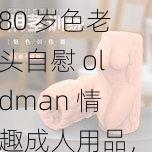 80 岁色老头自慰 oldman 情趣成人用品，让你体验前所未有的刺激与快乐