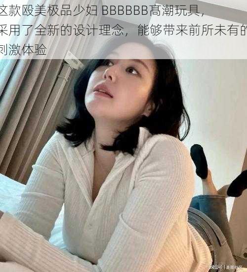 这款殴美极品少妇 BBBBBB髙潮玩具，采用了全新的设计理念，能够带来前所未有的刺激体验