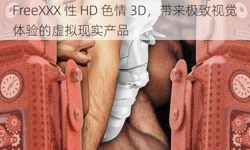 FreeXXX 性 HD 色情 3D，带来极致视觉体验的虚拟现实产品