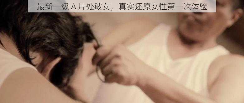 最新一级 A 片处破女，真实还原女性第一次体验