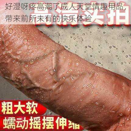 好湿呀疼高潮了成人天堂情趣用品，带来前所未有的快乐体验