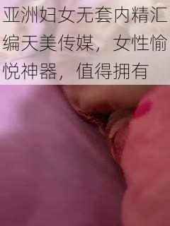 亚洲妇女无套内精汇编天美传媒，女性愉悦神器，值得拥有