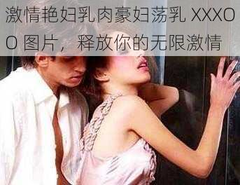 激情艳妇乳肉豪妇荡乳 XXXOO 图片，释放你的无限激情