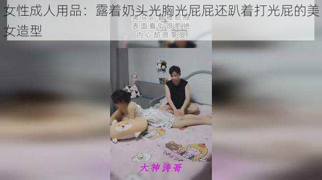 女性成人用品：露着奶头光胸光屁屁还趴着打光屁的美女造型