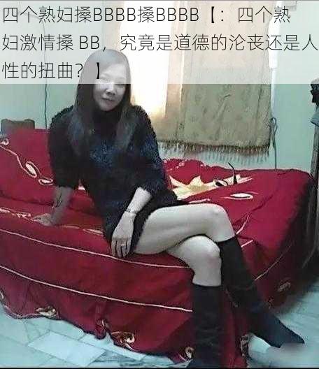 四个熟妇搡BBBB搡BBBB【：四个熟妇激情搡 BB，究竟是道德的沦丧还是人性的扭曲？】