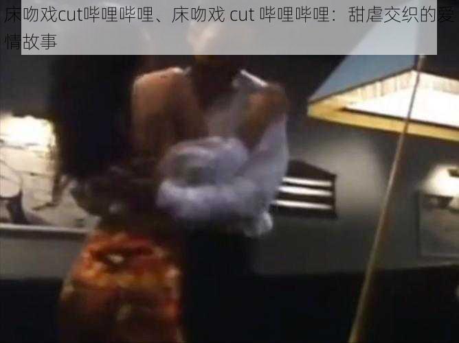 床吻戏cut哔哩哔哩、床吻戏 cut 哔哩哔哩：甜虐交织的爱情故事