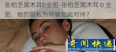 张柏芝黑木耳b全图-张柏芝黑木耳 b 全图，她的隐私为何被如此对待？