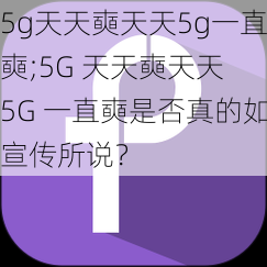 5g天天奭天天5g一直奭;5G 天天奭天天 5G 一直奭是否真的如宣传所说？