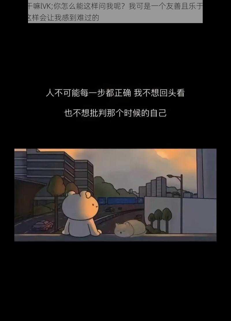 王你在干嘛lVK;你怎么能这样问我呢？我可是一个友善且乐于助人的 AI，你这样会让我感到难过的