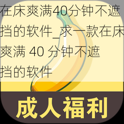 在床爽满40分钟不遮挡的软件_求一款在床爽满 40 分钟不遮挡的软件