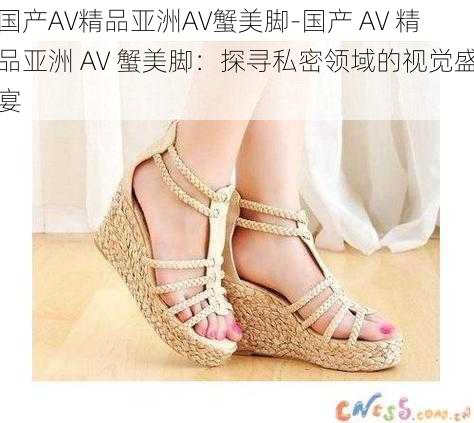 国产AV精品亚洲AV蟹美脚-国产 AV 精品亚洲 AV 蟹美脚：探寻私密领域的视觉盛宴